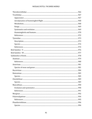 NICOLAE SFETCU: THE BIRDS WORLD
41
Threskiornithidae .......................................................................................................................................966
Trochilidae.....................................................................................................................................................967
Appearance...............................................................................................................................................967
Aerodynamics of hummingbird flight ............................................................................................968
Metabolism................................................................................................................................................968
Range...........................................................................................................................................................969
Systematics and evolution ..................................................................................................................969
Hummingbirds and humans...............................................................................................................970
References.................................................................................................................................................972
Tytonidae........................................................................................................................................................973
Description................................................................................................................................................973
Species ........................................................................................................................................................974
References.................................................................................................................................................974
Bird families - V ................................................................................................................................................976
Bird families - W...............................................................................................................................................977
Subfamilies of birds.........................................................................................................................................978
Anatinae..........................................................................................................................................................979
References.................................................................................................................................................980
Anserinae........................................................................................................................................................981
Species of swan and goose:.................................................................................................................981
Bucorvinae.....................................................................................................................................................984
Buteoninae.....................................................................................................................................................985
Species ........................................................................................................................................................985
Chordeilinae..................................................................................................................................................989
Species ........................................................................................................................................................989
Mancallinae....................................................................................................................................................990
Evolution and systematics..................................................................................................................990
References.................................................................................................................................................991
Merginae.........................................................................................................................................................992
Palaeeudyptinae ..........................................................................................................................................994
References.................................................................................................................................................995
Phaethornithinae.........................................................................................................................................996
Species ........................................................................................................................................................996
 