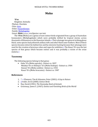 NICOLAE SFETCU: THE BIRDS WORLD
423
Moho
'O'os
Kingdom: Animalia
Phylum: Chordata
Class: Aves
Order: Passeriformes
Family: Meliphagidae
Genus: Moho (Lesson, 1830)Species: see text.
The 'O'os (Moho) are a genus of now extinct birds originated from a group of Australian
honeyeaters (Meliphagidade) which were probably drifted by tropical storms across
thousands of kilometres to the Hawaiian Islands.[1] Their plumage was general striking glossy
black, some species had yellowish axillary tufts and other black outer feathers. Most of these
species became extinct by habitat loss and by extensive hunting because their plumage were
used for the creation of precious robes and capes for nobilities.[1] The Kauai 'O'o was the last
species of that genus which became extinct and it was probably a victim of the avian
malaria.[2]
Taxonomy
The following species belong to that genus
• Oahu 'O'o (Moho apicalis) - Extinct ca. 1837
Molokai 'O'o or Bishop's 'O'o (Moho bishopi) - Extinct ca. 1904
Hawaii 'O'o (Moho nobilis) - Extinct ca. 1934
Kauai 'O'o (Moho braccatus) - Extinct ca. 1987
References
1. ^ a b Flannery, Tim & Schouten, Peter (2001): A Gap in Nature
2. ^ Fuller, Errol (2000): Extinct Birds
• Day, David (1981): The Doomsday Book of Animals
• Greenway, James C. (1967): Extinct and Vanishing Birds of the World
 