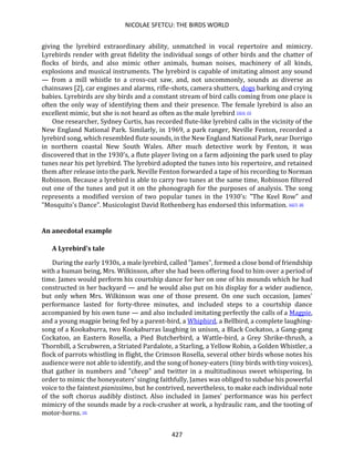 NICOLAE SFETCU: THE BIRDS WORLD
427
giving the lyrebird extraordinary ability, unmatched in vocal repertoire and mimicry.
Lyrebirds render with great fidelity the individual songs of other birds and the chatter of
flocks of birds, and also mimic other animals, human noises, machinery of all kinds,
explosions and musical instruments. The lyrebird is capable of imitating almost any sound
— from a mill whistle to a cross-cut saw, and, not uncommonly, sounds as diverse as
chainsaws [2], car engines and alarms, rifle-shots, camera shutters, dogs barking and crying
babies. Lyrebirds are shy birds and a constant stream of bird calls coming from one place is
often the only way of identifying them and their presence. The female lyrebird is also an
excellent mimic, but she is not heard as often as the male lyrebird [3][4] [5]
One researcher, Sydney Curtis, has recorded flute-like lyrebird calls in the vicinity of the
New England National Park. Similarly, in 1969, a park ranger, Neville Fenton, recorded a
lyrebird song, which resembled flute sounds, in the New England National Park, near Dorrigo
in northern coastal New South Wales. After much detective work by Fenton, it was
discovered that in the 1930's, a flute player living on a farm adjoining the park used to play
tunes near his pet lyrebird. The lyrebird adopted the tunes into his repertoire, and retained
them after release into the park. Neville Fenton forwarded a tape of his recording to Norman
Robinson. Because a lyrebird is able to carry two tunes at the same time, Robinson filtered
out one of the tunes and put it on the phonograph for the purposes of analysis. The song
represents a modified version of two popular tunes in the 1930's: "The Keel Row" and
"Mosquito's Dance". Musicologist David Rothenberg has endorsed this information. [6][7] [8]
An anecdotal example
A Lyrebird's tale
During the early 1930s, a male lyrebird, called "James", formed a close bond of friendship
with a human being, Mrs. Wilkinson, after she had been offering food to him over a period of
time. James would perform his courtship dance for her on one of his mounds which he had
constructed in her backyard — and he would also put on his display for a wider audience,
but only when Mrs. Wilkinson was one of those present. On one such occasion, James'
performance lasted for forty-three minutes, and included steps to a courtship dance
accompanied by his own tune — and also included imitating perfectly the calls of a Magpie,
and a young magpie being fed by a parent-bird, a Whipbird, a Bellbird, a complete laughing-
song of a Kookaburra, two Kookaburras laughing in unison, a Black Cockatoo, a Gang-gang
Cockatoo, an Eastern Rosella, a Pied Butcherbird, a Wattle-bird, a Grey Shrike-thrush, a
Thornbill, a Scrubwren, a Striated Pardalote, a Starling, a Yellow Robin, a Golden Whistler, a
flock of parrots whistling in flight, the Crimson Rosella, several other birds whose notes his
audience were not able to identify, and the song of honey-eaters (tiny birds with tiny voices),
that gather in numbers and "cheep" and twitter in a multitudinous sweet whispering. In
order to mimic the honeyeaters' singing faithfully, James was obliged to subdue his powerful
voice to the faintest pianissimo, but he contrived, nevertheless, to make each individual note
of the soft chorus audibly distinct. Also included in James' performance was his perfect
mimicry of the sounds made by a rock-crusher at work, a hydraulic ram, and the tooting of
motor-horns. [9]
 