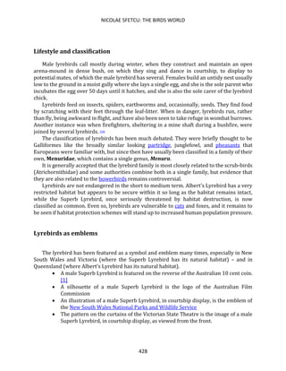 NICOLAE SFETCU: THE BIRDS WORLD
428
Lifestyle and classification
Male lyrebirds call mostly during winter, when they construct and maintain an open
arena-mound in dense bush, on which they sing and dance in courtship, to display to
potential mates, of which the male lyrebird has several. Females build an untidy nest usually
low to the ground in a moist gully where she lays a single egg, and she is the sole parent who
incubates the egg over 50 days until it hatches, and she is also the sole carer of the lyrebird
chick.
Lyrebirds feed on insects, spiders, earthworms and, occasionally, seeds. They find food
by scratching with their feet through the leaf-litter. When in danger, lyrebirds run, rather
than fly, being awkward in flight, and have also been seen to take refuge in wombat burrows.
Another instance was when firefighters, sheltering in a mine shaft during a bushfire, were
joined by several lyrebirds. [10]
The classification of lyrebirds has been much debated. They were briefly thought to be
Galliformes like the broadly similar looking partridge, junglefowl, and pheasants that
Europeans were familiar with, but since then have usually been classified in a family of their
own, Menuridae, which contains a single genus, Menura.
It is generally accepted that the lyrebird family is most closely related to the scrub-birds
(Atrichornithidae) and some authorities combine both in a single family, but evidence that
they are also related to the bowerbirds remains controversial.
Lyrebirds are not endangered in the short to medium term. Albert's Lyrebird has a very
restricted habitat but appears to be secure within it so long as the habitat remains intact,
while the Superb Lyrebird, once seriously threatened by habitat destruction, is now
classified as common. Even so, lyrebirds are vulnerable to cats and foxes, and it remains to
be seen if habitat protection schemes will stand up to increased human population pressure.
Lyrebirds as emblems
The lyrebird has been featured as a symbol and emblem many times, especially in New
South Wales and Victoria (where the Superb Lyrebird has its natural habitat) – and in
Queensland (where Albert's Lyrebird has its natural habitat).
• A male Superb Lyrebird is featured on the reverse of the Australian 10 cent coin.
[1]
• A silhouette of a male Superb Lyrebird is the logo of the Australian Film
Commission
• An illustration of a male Superb Lyrebird, in courtship display, is the emblem of
the New South Wales National Parks and Wildlife Service
• The pattern on the curtains of the Victorian State Theatre is the image of a male
Superb Lyrebird, in courtship display, as viewed from the front.
 