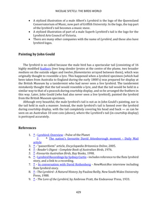 NICOLAE SFETCU: THE BIRDS WORLD
429
• A stylized illustration of a male Albert's Lyrebird is the logo of the Queensland
Conservatorium of Music, now part of Griffith University. In the logo, the top part
of the lyrebird's tail becomes a music stave.
• A stylized illustration of part of a male Superb Lyrebird's tail is the logo for the
Lyrebird Arts Council of Victoria.
• There are many other companies with the name of Lyrebird, and these also have
lyrebird logos.
Painting by John Gould
The lyrebird is so called because the male bird has a spectacular tail (consisting of 16
highly modified feathers (two long slender lyrates at the centre of the plume, two broader
medians on the outside edges and twelve filamentaries arrayed between them), which was
originally thought to resemble a lyre. This happened when a lyrebird specimen (which had
been taken from Australia to England during the early 1800's) was prepared for display at
the British Museum by a taxidermist who had never seen a live lyrebird. The taxidermist
mistakenly thought that the tail would resemble a lyre, and that the tail would be held in a
similar way to that of a peacock during courtship display, and so he arranged the feathers in
this way. Later, John Gould (who had also never seen a live lyrebird), painted the lyrebird
from the British Museum specimen.
Although very beautiful, the male lyrebird's tail is not as in John Gould's painting, nor is
the tail held in such a manner. Instead, the male lyrebird's tail is fanned over the lyrebird
during courtship display, with the tail completely covering his head and back — as can be
seen on an Australian 10 cent coin (above), where the Lyrebird's tail (in courtship display)
is portrayed accurately.
References
1. ^ - Lyrebird: Overview - Pulse of the Planet
2. ^ The nation's favourite David Attenborough moment - Daily Mail
article
3. ^ - "passeriform" article, Encyclopædia Britannica Online, 2005.
4. ^ - Reader's Digest - Complete Book of Australian Birds, 1976.
5. ^ -Favourite Australian Birds, Bay Books, 1998.
6. ^ - Lyrebird Recordings by Sydney Curtis - includes reference to the flute lyrebird
story, and a link to a recording.
7. ^ - In conversation with David Rothenberg - NewMusicBox interview including
flute lyrebird story.
8. ^ - The Lyrebird - A Natural History, by Pauline Reilly, New South Wales University
Press, 1988.
9. ^ - The Lore of the Lyrebird, by Ambrose Pratt, the Endeavour Press, 1933.
 