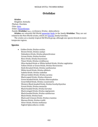 NICOLAE SFETCU: THE BIRDS WORLD
432
Oriolidae
Orioles
Kingdom: Animalia
Phylum: Chordata
Class: Aves
Order: Passeriformes
Family: Oriolidae Vigors, 1825Genera: Oriolus , Sphecotheres
Orioles are colourful Old World passerine birds in the family Oriolidae. They are not
related to the New World orioles, which are Icterids, family Icteridae.
The orioles are a mainly tropical Old World group, although one species breeds in more
temperate regions.
Species
• Golden Oriole, Oriolus oriolus
Brown Oriole, Oriolus szalayi
Halmahera Oriole, Oriolus phaeochromus
Ceram Oriole, Oriolus forsteni
Buru Oriole, Oriolus bouroensis
Timor Oriole, Oriolus viridifuscus
Olive-backed Oriole or White-bellied Oriole, Oriolus sagittattus
Yellow Oriole or Green Oriole, Oriolus flavocinctus
Dark-throated Oriole, Oriolus xanthonotus
White-lored Oriole, Oriolus albiloris
Isabela Oriole, Oriolus isabellae
African Golden Oriole, Oriolus auratus
Black-naped Oriole, Oriolus chinensis
Green-headed Oriole, Oriolus chlorocephalus
Great-billed Oriole, Oriolus crassirostris
Western Black-headed Oriole, Oriolus brachyrhynchus
Forest Oriole, Oriolus monacha
Black-headed Oriole, Oriolus larvatus
Black-winged Oriole, Oriolus nigripennis
Black-hooded Oriole, Oriolus xanthornus
Black Oriole, Oriolus hosii
Black and Crimson Oriole, Oriolus cruentus
Maroon Oriole, Oriolus trailili
Silver Oriole, Oriolus mellianus
Figbird Sphecotheres viridis
 