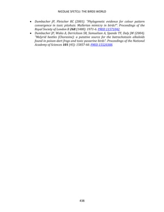NICOLAE SFETCU: THE BIRDS WORLD
438
• Dumbacher JP, Fleischer RC (2001). "Phylogenetic evidence for colour pattern
convergence in toxic pitohuis: Mullerian mimicry in birds?". Proceedings of the
Royal Society of London B 268 (1480): 1971-6. PMID 11571042.
• Dumbacher JP, Wako A, Derrickson SR, Samuelson A, Spande TF, Daly JW (2004).
"Melyrid beetles (Choresine): a putative source for the batrachotoxin alkaloids
found in poison-dart frogs and toxic passerine birds". Proceedings of the National
Academy of Sciences 101 (45): 15857-60. PMID 15520388.
 