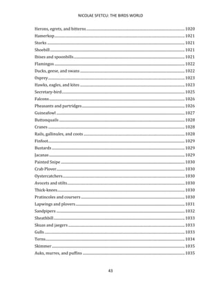 NICOLAE SFETCU: THE BIRDS WORLD
43
Herons, egrets, and bitterns............................................................................................................1020
Hamerkop...............................................................................................................................................1021
Storks .......................................................................................................................................................1021
Shoebill....................................................................................................................................................1021
Ibises and spoonbills..........................................................................................................................1021
Flamingos ...............................................................................................................................................1022
Ducks, geese, and swans...................................................................................................................1022
Osprey......................................................................................................................................................1023
Hawks, eagles, and kites ...................................................................................................................1023
Secretary-bird.......................................................................................................................................1025
Falcons.....................................................................................................................................................1026
Pheasants and partridges.................................................................................................................1026
Guineafowl .............................................................................................................................................1027
Buttonquails ..........................................................................................................................................1028
Cranes ......................................................................................................................................................1028
Rails, gallinules, and coots ...............................................................................................................1028
Finfoot......................................................................................................................................................1029
Bustards ..................................................................................................................................................1029
Jacanas.....................................................................................................................................................1029
Painted Snipe ........................................................................................................................................1030
Crab Plover.............................................................................................................................................1030
Oystercatchers......................................................................................................................................1030
Avocets and stilts.................................................................................................................................1030
Thick-knees............................................................................................................................................1030
Pratincoles and coursers..................................................................................................................1030
Lapwings and plovers........................................................................................................................1031
Sandpipers .............................................................................................................................................1032
Sheathbill................................................................................................................................................1033
Skuas and jaegers ................................................................................................................................1033
Gulls ..........................................................................................................................................................1033
Terns.........................................................................................................................................................1034
Skimmer..................................................................................................................................................1035
Auks, murres, and puffins ................................................................................................................1035
 