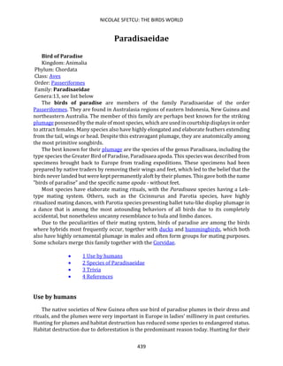 NICOLAE SFETCU: THE BIRDS WORLD
439
Paradisaeidae
Bird of Paradise
Kingdom: Animalia
Phylum: Chordata
Class: Aves
Order: Passeriformes
Family: Paradisaeidae
Genera:13, see list below
The birds of paradise are members of the family Paradisaeidae of the order
Passeriformes. They are found in Australasia regions of eastern Indonesia, New Guinea and
northeastern Australia. The member of this family are perhaps best known for the striking
plumage possessed by the male of most species, which are used in courtship displays in order
to attract females. Many species also have highly elongated and elaborate feathers extending
from the tail, wings or head. Despite this extravagant plumage, they are anatomically among
the most primitive songbirds.
The best known for their plumage are the species of the genus Paradisaea, including the
type species the Greater Bird of Paradise, Paradisaea apoda. This species was described from
specimens brought back to Europe from trading expeditions. These specimens had been
prepared by native traders by removing their wings and feet, which led to the belief that the
birds never landed but were kept permanently aloft by their plumes. This gave both the name
"birds of paradise" and the specific name apoda - without feet.
Most species have elaborate mating rituals, with the Paradisaea species having a Lek-
type mating system. Others, such as the Cicinnurus and Parotia species, have highly
ritualized mating dances, with Parotia species presenting ballet tutu-like display plumage in
a dance that is among the most astounding behaviors of all birds due to its completely
accidental, but nonetheless uncanny resemblance to hula and limbo dances.
Due to the peculiarities of their mating system, birds of paradise are among the birds
where hybrids most frequently occur, together with ducks and hummingbirds, which both
also have highly ornamental plumage in males and often form groups for mating purposes.
Some scholars merge this family together with the Corvidae.
• 1 Use by humans
• 2 Species of Paradisaeidae
• 3 Trivia
• 4 References
Use by humans
The native societies of New Guinea often use bird of paradise plumes in their dress and
rituals, and the plumes were very important in Europe in ladies' millinery in past centuries.
Hunting for plumes and habitat destruction has reduced some species to endangered status.
Habitat destruction due to deforestation is the predominant reason today. Hunting for their
 