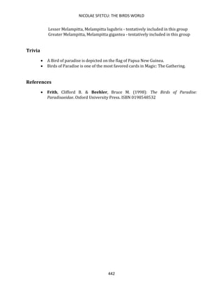 NICOLAE SFETCU: THE BIRDS WORLD
442
Lesser Melampitta, Melampitta lugubris - tentatively included in this group
Greater Melampitta, Melampitta gigantea - tentatively included in this group
Trivia
• A Bird of paradise is depicted on the flag of Papua New Guinea.
• Birds of Paradise is one of the most favored cards in Magic: The Gathering.
References
• Frith, Clifford B. & Beehler, Bruce M. (1998): The Birds of Paradise:
Paradisaeidae. Oxford University Press. ISBN 0198548532
 