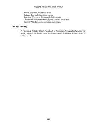 NICOLAE SFETCU: THE BIRDS WORLD
445
Yellow Thornbill, Acanthiza nana
Striated Thornbill, Acanthiza lineata
Southern Whiteface, Aphelocephala leucopsis
Chestnut-breasted Whiteface, Aphelocephala pectoralis
Banded Whiteface, Aphelocephala nigricincta
Further reading
• PJ Higgins & JM Peter (Eds.), Handbook of Australian, New Zealand & Antarctic
Birds, Volume 6: Pardalotes to shrike-thrushes. Oxford, Melbourne, 2002: ISBN 0-
19-553762-9
 