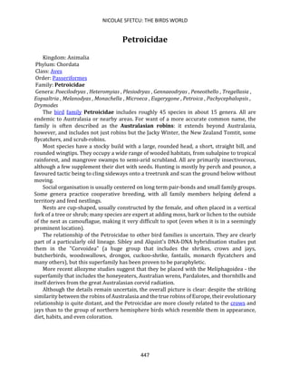 NICOLAE SFETCU: THE BIRDS WORLD
447
Petroicidae
Kingdom: Animalia
Phylum: Chordata
Class: Aves
Order: Passeriformes
Family: Petroicidae
Genera: Poecilodryas , Heteromyias , Plesiodryas , Gennaeodryas , Peneothello , Tregellasia ,
Eopsaltria , Melanodyas , Monachella , Microeca , Eugerygone , Petroica , Pachycephalopsis ,
Drymodes
The bird family Petroicidae includes roughly 45 species in about 15 genera. All are
endemic to Australasia or nearby areas. For want of a more accurate common name, the
family is often described as the Australasian robins: it extends beyond Australasia,
however, and includes not just robins but the Jacky Winter, the New Zealand Tomtit, some
flycatchers, and scrub-robins.
Most species have a stocky build with a large, rounded head, a short, straight bill, and
rounded wingtips. They occupy a wide range of wooded habitats, from subalpine to tropical
rainforest, and mangrove swamps to semi-arid scrubland. All are primarily insectivorous,
although a few supplement their diet with seeds. Hunting is mostly by perch and pounce, a
favoured tactic being to cling sideways onto a treetrunk and scan the ground below without
moving.
Social organisation is usually centered on long term pair-bonds and small family groups.
Some genera practice cooperative breeding, with all family members helping defend a
territory and feed nestlings.
Nests are cup-shaped, usually constructed by the female, and often placed in a vertical
fork of a tree or shrub; many species are expert at adding moss, bark or lichen to the outside
of the nest as camouflague, making it very difficult to spot (even when it is in a seemingly
prominent location).
The relationship of the Petroicidae to other bird families is uncertain. They are clearly
part of a particularly old lineage. Sibley and Alquist's DNA-DNA hybridisation studies put
them in the "Corvoidea" (a huge group that includes the shrikes, crows and jays,
butcherbirds, woodswallows, drongos, cuckoo-shrike, fantails, monarch flycatchers and
many others), but this superfamily has been proven to be paraphyletic.
More recent allozyme studies suggest that they be placed with the Meliphagoidea - the
superfamily that includes the honeyeaters, Australian wrens, Pardalotes, and thornbills and
itself derives from the great Australasian corvid radiation.
Although the details remain uncertain, the overall picture is clear: despite the striking
similarity between the robins of Australasia and the true robins of Europe, their evolutionary
relationship is quite distant, and the Petroicidae are more closely related to the crows and
jays than to the group of northern hemisphere birds which resemble them in appearance,
diet, habits, and even coloration.
 