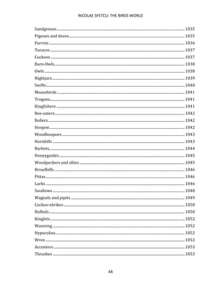 NICOLAE SFETCU: THE BIRDS WORLD
44
Sandgrouse.............................................................................................................................................1035
Pigeons and doves...............................................................................................................................1035
Parrots .....................................................................................................................................................1036
Turacos....................................................................................................................................................1037
Cuckoos ...................................................................................................................................................1037
Barn-Owls...............................................................................................................................................1038
Owls ..........................................................................................................................................................1038
Nightjars..................................................................................................................................................1039
Swifts........................................................................................................................................................1040
Mousebirds ............................................................................................................................................1041
Trogons....................................................................................................................................................1041
Kingfishers .............................................................................................................................................1041
Bee-eaters...............................................................................................................................................1042
Rollers......................................................................................................................................................1042
Hoopoe.....................................................................................................................................................1042
Woodhoopoes.......................................................................................................................................1043
Hornbills .................................................................................................................................................1043
Barbets.....................................................................................................................................................1044
Honeyguides..........................................................................................................................................1045
Woodpeckers and allies....................................................................................................................1045
Broadbills ...............................................................................................................................................1046
Pittas.........................................................................................................................................................1046
Larks.........................................................................................................................................................1046
Swallows .................................................................................................................................................1048
Wagtails and pipits .............................................................................................................................1049
Cuckoo-shrikes.....................................................................................................................................1050
Bulbuls.....................................................................................................................................................1050
Kinglets....................................................................................................................................................1052
Waxwing .................................................................................................................................................1052
Hypocolius..............................................................................................................................................1052
Wren.........................................................................................................................................................1053
Accentors................................................................................................................................................1053
Thrushes .................................................................................................................................................1053
 