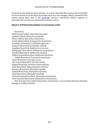 NICOLAE SFETCU: THE BIRDS WORLD
453
the great corvid radiation that took place in or near Australia-New Guinea, the bowerbirds
are more distant from the birds of paradise than was once thought. Sibley's landmark DNA
studies placed them close to the lyrebirds; however, anatomical evidence appears to
contradict this and the true relationship remains unclear.
Species of Ptilonorhynchidae in taxonomic order
Bowerbird
White-eared Catbird, Ailuroedus buccoides
Spotted Catbird, Ailuroedus melanotis
Green Catbird, Ailuroedus crassirostris
Tooth-billed Catbird, Scenopooetes dentirostris
Archbold's Bowerbird, Archboldia papuensis
Sanford's Bowerbird, Archboldia sanfordi
Vogelkop Bowerbird, Amblyornis inornatus
Macgregor's Bowerbird, Amblyornis macgregoriae
Streaked Bowerbird, Amblyornis subalaris
Golden-fronted Bowerbird, Amblyornis flavifrons
Golden Bowerbird, Prionodura newtoniana
Flame Bowerbird, Sericulus aureus
Fire-maned Bowerbird, Sericulus bakeri
Regent Bowerbird, Sericulus chrysocephalus
Satin Bowerbird, Ptilonorhynchus violaceus
Western Bowerbird, Chlamydera guttata
Spotted Bowerbird, Chlamydera maculata
Great Bowerbird, Chlamydera nuchalis
Yellow-breasted Bowerbird, Chlamydera lauterbachi
Fawn-breasted Bowerbird, Chlamydera cerviniventris
Note that the Gray Catbird (Dumetella carolinensis) is an unrelated American bird that
belongs to a different family.
 