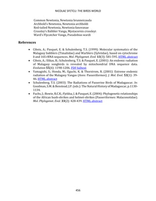 NICOLAE SFETCU: THE BIRDS WORLD
456
Common Newtonia, Newtonia brunneicauda
Archbold's Newtonia, Newtonia archboldi
Red-tailed Newtonia, Newtonia fanovanae
Crossley's Babbler Vanga, Mystacornis crossleyi
Ward's Flycatcher Vanga, Pseudobias wardi
References
• Cibois, A.; Pasquet, E. & Schulenberg, T.S. (1999): Molecular systematics of the
Malagasy babblers (Timaliidae) and Warblers (Sylviidae), based on cytochrome
b and 16S rRNA sequences. Mol. Phylogenet. Evol. 13(3): 581-595. HTML abstract
• Cibois, A.; Slikas, B.; Schulenberg, T.S. & Pasquet, E. (2001): An endemic radiation
of Malagasy songbirds is revealed by mitochondrial DNA sequence data.
Evolution 55(6): 1198-1206. PDF fulltext
• Yamagishi, S.; Honda, M.; Eguchi, K. & Thorstrom, R. (2001): Extreme endemic
radiation of the Malagasy Vangas (Aves: Passeriformes). J. Mol. Evol. 53(1): 39-
46. HTML abstract
• Schulenberg, T.S. (2003): The Radiations of Passerine Birds of Madagascar. In:
Goodman, S.M. & Benstead, J.P. (eds.): The Natural History of Madagascar, p.1130-
1134.
• Fuchs, J.; Bowie, R.C.K.; Fjeldsa, J. & Pasquet, E. (2004): Phylogenetic relationships
of the African bush-shrikes and helmet-shrikes (Passeriformes: Malaconotidae).
Mol. Phylogenet. Evol. 33(2): 428-439. HTML abstract
 