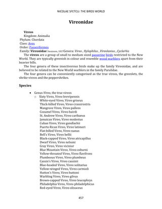 NICOLAE SFETCU: THE BIRDS WORLD
457
Vireonidae
Vireos
Kingdom: Animalia
Phylum: Chordata
Class: Aves
Order: Passeriformes
Family: Vireonidae Swainson, 1837Genera: Vireo , Hylophilus , Vireolanius , Cyclarhis
The vireos are a group of small to medium sized passerine birds restricted to the New
World. They are typically greenish in colour and resemble wood warblers apart from their
heavier bills.
The four genera of these insectivorous birds make up the family Vireonidae, and are
believed to be related to the New World warblers in the family Parulidae.
The four genera can be conveniently categorised as the true vireos, the greenlets, the
shrike-vireos and the peppershrikes.
Species
• Genus Vireo, the true vireos
o Slaty Vireo, Vireo brevipennis
White-eyed Vireo, Vireo griseus
Thick-billed Vireo, Vireo crassirostris
Mangrove Vireo, Vireo pallens
Cozumel Vireo, Vireo bairdi
St. Andrew Vireo, Vireo caribaeus
Jamaican Vireo, Vireo modestus
Cuban Vireo, Vireo gundlachii
Puerto Rican Vireo, Vireo latimeri
Flat-billed Vireo, Vireo nanus
Bell's Vireo, Vireo bellii
Black-capped Vireo, Vireo atricapillus
Dwarf Vireo, Vireo nelsoni
Gray Vireo, Vireo vicinior
Blue Mountain Vireo, Vireo osburni
Yellow-throated Vireo, Vireo flavifrons
Plumbeous Vireo, Vireo plumbeus
Cassin's Vireo, Vireo cassinii
Blue-headed Vireo, Vireo solitarius
Yellow-winged Vireo, Vireo carmioli
Hutton's Vireo, Vireo huttoni
Warbling Vireo, Vireo gilvus
Brown-capped Vireo, Vireo leucophrys
Philadelphia Vireo, Vireo philadelphicus
Red-eyed Vireo, Vireo olivaceus
 