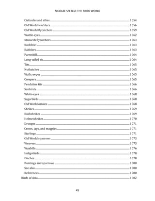 NICOLAE SFETCU: THE BIRDS WORLD
45
Cisticolas and allies.............................................................................................................................1054
Old World warblers ............................................................................................................................1056
Old World flycatchers ........................................................................................................................1059
Wattle-eyes............................................................................................................................................1062
Monarch flycatchers...........................................................................................................................1063
Rockfowl .................................................................................................................................................1063
Babblers ..................................................................................................................................................1063
Parrotbill.................................................................................................................................................1064
Long-tailed tit........................................................................................................................................1064
Tits.............................................................................................................................................................1065
Nuthatches .............................................................................................................................................1065
Wallcreeper ...........................................................................................................................................1065
Creepers..................................................................................................................................................1065
Penduline tits........................................................................................................................................1066
Sunbirds..................................................................................................................................................1066
White-eyes .............................................................................................................................................1068
Sugarbirds..............................................................................................................................................1068
Old World orioles ................................................................................................................................1068
Shrikes .....................................................................................................................................................1069
Bushshrikes ...........................................................................................................................................1069
Helmetshrikes.......................................................................................................................................1070
Drongos...................................................................................................................................................1071
Crows, jays, and magpies..................................................................................................................1071
Starlings ..................................................................................................................................................1071
Old World sparrows ...........................................................................................................................1073
Weavers...................................................................................................................................................1073
Waxbills...................................................................................................................................................1076
Indigobirds.............................................................................................................................................1078
Finches.....................................................................................................................................................1078
Buntings and sparrows .....................................................................................................................1080
See also....................................................................................................................................................1080
References..............................................................................................................................................1080
Birds of Asia................................................................................................................................................1082
 