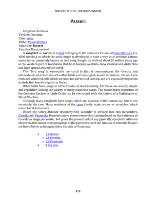 NICOLAE SFETCU: THE BIRDS WORLD
459
Passeri
Kingdom: Animalia
Phylum: Chordata
Class: Aves
Order: Passeriformes
Suborder: Passeri
Families Many, see text
A songbird or oscine is a bird belonging to the suborder Passeri of Passeriformes (ca.
4000 species), in which the vocal organ is developed in such a way as to produce various
sound notes, commonly known as bird song. Songbirds evolved about 50 million years ago
in the western part of Gondwana that later became Australia, New Zealand and Antarctica
and later spread around the world.
This 'bird song' is essentially territorial in that it communicates the identity and
whereabouts of an individual to other birds and also signals sexual intentions. It is not to be
confused with bird calls which are used for alarms and contact, and are especially important
in birds that feed or migrate in flocks.
Other birds have songs to attract mates or hold territory, but these are usually simple
and repetitive, lacking the variety of many passerine songs. The monotonous repetition of
the Common Cuckoo or Little Crake can be contrasted with the variety of a Nightingale or
Marsh Warbler.
Although many songbirds have songs which are pleasant to the human ear, this is not
invariably the case. Many members of the crow family make croaks or screeches which
sound harsh to humans.
Under the Sibley-Ahlquist taxonomy this suborder is divided into two parvorders,
Corvida and Passerida. However, more recent research is casting doubt on the existence of
Corvida as single parvorder, but given the present lack of any generally accepted redivision
of Corvida into two or more groupings at the parvorder level, the families of suborder Passeri
are listed below as being in either Corvida or Passerida.
• 1 Families
o 1.1 Corvida
o 1.2 Passerida
• 2 See also
 