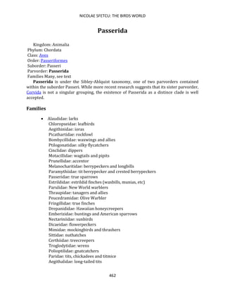 NICOLAE SFETCU: THE BIRDS WORLD
462
Passerida
Kingdom: Animalia
Phylum: Chordata
Class: Aves
Order: Passeriformes
Suborder: Passeri
Parvorder: Passerida
Families Many, see text
Passerida is under the Sibley-Ahlquist taxonomy, one of two parvorders contained
within the suborder Passeri. While more recent research suggests that its sister parvorder,
Corvida is not a singular grouping, the existence of Passerida as a distince clade is well
accepted.
Families
• Alaudidae: larks
Chloropseidae: leafbirds
Aegithinidae: ioras
Picathartidae: rockfowl
Bombycillidae: waxwings and allies
Ptilogonatidae: silky flycatchers
Cinclidae: dippers
Motacillidae: wagtails and pipits
Prunellidae: accentor
Melanocharitidae: berrypeckers and longbills
Paramythiidae: tit berrypecker and crested berrypeckers
Passeridae: true sparrows
Estrildidae: estrildid finches (waxbills, munias, etc)
Parulidae: New World warblers
Thraupidae: tanagers and allies
Peucedramidae: Olive Warbler
Fringillidae: true finches
Drepanididae: Hawaiian honeycreepers
Emberizidae: buntings and American sparrows
Nectariniidae: sunbirds
Dicaeidae: flowerpeckers
Mimidae: mockingbirds and thrashers
Sittidae: nuthatches
Certhiidae: treecreepers
Troglodytidae: wrens
Polioptilidae: gnatcatchers
Paridae: tits, chickadees and titmice
Aegithalidae: long-tailed tits
 