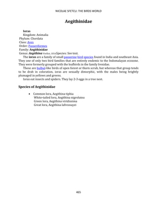 NICOLAE SFETCU: THE BIRDS WORLD
465
Aegithinidae
Ioras
Kingdom: Animalia
Phylum: Chordata
Class: Aves
Order: Passeriformes
Family: Aegithinidae
Genus: Aegithina Vieillot, 1816Species: See text.
The ioras are a family of small passerine bird species found in India and southeast Asia.
They one of only two bird families that are entirely endemic to the Indomalayan ecozone.
They were formerly grouped with the leafbirds in the family Irenidae.
These are bulbul-like birds of open forest or thorn scrub, but whereas that group tends
to be drab in coloration, ioras are sexually dimorphic, with the males being brightly
plumaged in yellows and greens.
Ioras eat insects and spiders. They lay 2-3 eggs in a tree nest.
Species of Aegithinidae
• Common Iora, Aegithina tiphia
White-tailed Iora, Aegithina nigrolutea
Green Iora, Aegithina viridissima
Great Iora, Aegithina lafresnayei
 