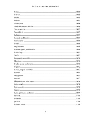 NICOLAE SFETCU: THE BIRDS WORLD
46
Notes.........................................................................................................................................................1085
Ostrich......................................................................................................................................................1085
Loons........................................................................................................................................................1085
Grebes ......................................................................................................................................................1085
Albatrosses.............................................................................................................................................1086
Shearwaters and petrels...................................................................................................................1086
Storm-petrels........................................................................................................................................1087
Tropicbirds ............................................................................................................................................1087
Pelicans....................................................................................................................................................1087
Gannets and boobies..........................................................................................................................1087
Cormorants............................................................................................................................................1088
Darter.......................................................................................................................................................1088
Frigatebirds ...........................................................................................................................................1088
Herons, egrets, and bitterns............................................................................................................1088
Hamerkop...............................................................................................................................................1089
Storks .......................................................................................................................................................1089
Ibises and spoonbills..........................................................................................................................1090
Flamingos ...............................................................................................................................................1090
Ducks, geese, and swans...................................................................................................................1090
Osprey......................................................................................................................................................1092
Hawks, eagles, and kites ...................................................................................................................1092
Falcons.....................................................................................................................................................1094
Megapodes .............................................................................................................................................1095
Grouse......................................................................................................................................................1095
Pheasants and partridges.................................................................................................................1096
Guineafowl .............................................................................................................................................1098
Buttonquails ..........................................................................................................................................1098
Cranes ......................................................................................................................................................1098
Rails, gallinules, and coots ...............................................................................................................1099
Finfoot......................................................................................................................................................1100
Bustards ..................................................................................................................................................1100
Jacanas.....................................................................................................................................................1100
Painted Snipe ........................................................................................................................................1100
 