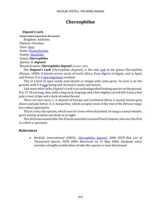 NICOLAE SFETCU: THE BIRDS WORLD
471
Chersophilus
Dupont's Lark
Conservation status Near threatened
Kingdom: Animalia
Phylum: Chordata
Class: Aves
Order: Passeriformes
Family: Alaudidae
Genus: Chersophilus
Species: C. duponti
Binomial name: Chersophilus duponti (Vieillot, 1820)
The Dupont's Lark (Chersophilus duponti), is the only lark in the genus Chersophilus
(Sharpe, 1890). It breeds across much of north Africa, from Algeria to Egypt, and in Spain
and France. It is a non-migratory resident.
This is a bird of open sandy semi-desert or steppe with some grass. Its nest is on the
ground, with 3-4 eggs being laid. Its food is seeds and insects.
Like most other larks, Dupont's Lark is an undistinguished looking species on the ground.
It is 17-18 cm long, slim, with a long neck, long legs and a fine slightly curved bill. It has a thin
pale crown stripe and a dark-streaked breast.
There are two races. C. d. duponti of Europe and northwest Africa is mainly brown-grey
above and pale below. C. d. margaritae, which occupies most of the rest of the African range,
has rufous upperparts.
This is a very shy species, which runs for cover when disturbed. Its song is a nasal whistle,
given mainly at dawn and dusk or at night.
This bird was named after the French naturalist Leonard Puech Dupont, who was the first
to collect a specimen.
References
• BirdLife International (2005). Chersophilus duponti. 2006 IUCN Red List of
Threatened Species. IUCN 2006. Retrieved on 11 May 2006. Database entry
includes a lengthy justification of why this species is near threatened
 
