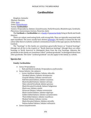 NICOLAE SFETCU: THE BIRDS WORLD
476
Cardinalidae
Kingdom: Animalia
Phylum: Chordata
Class: Aves
Order: Passeriformes
Family: Cardinalidae
Genera: Periporphyrus, Saltator, Caryothraustes, Parkerthraustes, Rhodothraupis, Cardinalis,
Pheucticus, Cyanocompsa, Guiraca, Passerina, Spiza
The Cardinals or Cardinalidae are a family of passerine birds living in North and South
America.
These are robust, seed-eating birds, with strong bills. They are typically associated with
open woodland. The sexes usually have distinct plumages; the family is named for the red
colour (like that of a Catholic cardinal's vestments) of males of the type species, the Northern
Cardinal.
The "buntings" in this family are sometimes generically known as "tropical buntings"
(though not all live in the tropics) or "North American buntings" (though there are other
buntings in North America) to distinguish them from the true buntings. Likewise the
grosbeaks in this family are sometimes called "cardinal-grosbeaks" to distinguish them from
other grosbeaks. The name "cardinal-grosbeak" can also apply to this family as a whole.
Species list
Family: Cardinalidae
• Genus Periporphyrus
o Red-and-black Grosbeak, Periporphyrus erythromelas
• Genus Saltator, the saltators
o Lesser Antillean Saltator, Saltator albicollis
Streaked Saltator, Saltator striatipectus
Grayish Saltator, Saltator coerulescens
Buff-throated Saltator, Saltator maximus
Black-headed Saltator, Saltator atriceps
Slate-colored Grosbeak, Saltator grossus
Black-throated Grosbeak, Saltator fuliginosus
Black-uuu, Saltator similis
Orinocan Saltator, Saltator orenocensis
Black-cowled Saltator, Saltator nigriceps
Golden-billed Saltator, Saltator aurantiirostris
Thick-billed Saltator, Saltator maxillosus
Masked Saltator, Saltator cinctus
Black-throated Saltator, Saltator atricollis
Rufous-bellied Saltator, Saltator rufiventris
• Genus Caryothraustes
 