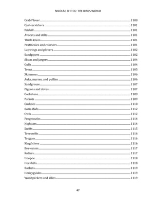 NICOLAE SFETCU: THE BIRDS WORLD
47
Crab Plover.............................................................................................................................................1100
Oystercatchers......................................................................................................................................1101
Ibisbill ......................................................................................................................................................1101
Avocets and stilts.................................................................................................................................1101
Thick-knees............................................................................................................................................1101
Pratincoles and coursers..................................................................................................................1101
Lapwings and plovers........................................................................................................................1102
Sandpipers .............................................................................................................................................1102
Skuas and jaegers ................................................................................................................................1104
Gulls ..........................................................................................................................................................1104
Terns.........................................................................................................................................................1105
Skimmers................................................................................................................................................1106
Auks, murres, and puffins ................................................................................................................1106
Sandgrouse.............................................................................................................................................1107
Pigeons and doves...............................................................................................................................1107
Cockatoos................................................................................................................................................1109
Parrots .....................................................................................................................................................1109
Cuckoos ...................................................................................................................................................1110
Barn-Owls...............................................................................................................................................1112
Owls ..........................................................................................................................................................1112
Frogmouths............................................................................................................................................1114
Nightjars..................................................................................................................................................1114
Swifts........................................................................................................................................................1115
Treeswifts...............................................................................................................................................1116
Trogons....................................................................................................................................................1116
Kingfishers .............................................................................................................................................1116
Bee-eaters...............................................................................................................................................1117
Rollers......................................................................................................................................................1117
Hoopoe.....................................................................................................................................................1118
Hornbills .................................................................................................................................................1118
Barbets.....................................................................................................................................................1119
Honeyguides..........................................................................................................................................1119
Woodpeckers and allies....................................................................................................................1119
 