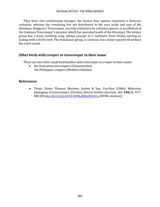 NICOLAE SFETCU: THE BIRDS WORLD
481
They form two evolutionary lineages: the former four species represent a Holarctic
radiation, whereas the remaining five are distributed in the area south and east of the
Himalaya. Hodgson's Treecreeper, recently realized to be a distinct species, is an offshoot of
the Common Treecreeper's ancestor which has speciated south of the Himalaya. The former
group has a more warbling song, always (except in C. familiaris from China) starting or
ending with a shrill sreeh. The Himalayan group, in contrast, has a faster-paced trill without
the sreeh sound.
Other birds with creeper or treecreeper in their name
There are two other small bird families with treecreeper or creeper in their name:
• the Australian treecreepers (Climacteridae)
the Philippine creepers (Rhabdornithidae)
References
• Tietze, Dieter Thomas; Martens, Jochen & Sun, Yue-Hua (2006): Molecular
phylogeny of treecreepers (Certhia) detects hidden diversity. Ibis 148(3): 477-
488 DOI:doi:10.1111/j.1474-919X.2006.00547.x (HTML abstract)
 