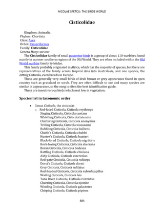 NICOLAE SFETCU: THE BIRDS WORLD
484
Cisticolidae
Kingdom: Animalia
Phylum: Chordata
Class: Aves
Order: Passeriformes
Family: Cisticolidae
Genera Many: see text
The Cisticolidae family of small passerine birds is a group of about 110 warblers found
mainly in warmer southern regions of the Old World. They are often included within the Old
World warbler family Sylviidae.
This family probably originated in Africa, which has the majority of species, but there are
representatives of the family across tropical Asia into Australasia, and one species, the
Zitting Cisticola, even breeds in Europe.
These are generally very small birds of drab brown or grey appearance found in open
country such as grassland or scrub. They are often difficult to see and many species are
similar in appearance, so the song is often the best identification guide.
These are insectivorous birds which nest low in vegetation.
Species list in taxonomic order
• Genus Cisticola, the cisticolas
o Red-faced Cisticola, Cisticola erythrops
Singing Cisticola, Cisticola cantans
Whistling Cisticola, Cisticola lateralis
Chattering Cisticola, Cisticola anonymus
Trilling Cisticola, Cisticola woosnami
Bubbling Cisticola, Cisticola bulliens
Chubb's Cisticola, Cisticola chubbi
Hunter's Cisticola, Cisticola hunteri
Black-lored Cisticola, Cisticola nigriloris
Rock-loving Cisticola, Cisticola aberrans
Boran Cisticola, Cisticola bodessa
Rattling Cisticola, Cisticola chiniana
Ashy Cisticola, Cisticola cinereolus
Red-pate Cisticola, Cisticola ruficeps
Dorst's Cisticola, Cisticola dorsti
Grey Cisticola, Cisticola rufilatus
Red-headed Cisticola, Cisticola subruficapillus
Wailing Cisticola, Cisticola lais
Tana River Cisticola, Cisticola restrictus
Churring Cisticola, Cisticola njombe
Winding Cisticola, Cisticola galactotes
Chirping Cisticola, Cisticola pipiens
 