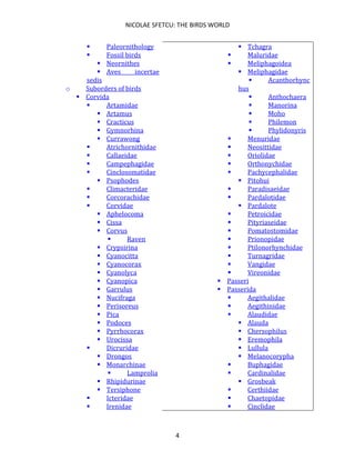 NICOLAE SFETCU: THE BIRDS WORLD
4
▪ Paleornithology
▪ Fossil birds
▪ Neornithes
▪ Aves incertae
sedis
o Suborders of birds
▪ Corvida
▪ Artamidae
▪ Artamus
▪ Cracticus
▪ Gymnorhina
▪ Currawong
▪ Atrichornithidae
▪ Callaeidae
▪ Campephagidae
▪ Cinclosomatidae
▪ Psophodes
▪ Climacteridae
▪ Corcorachidae
▪ Corvidae
▪ Aphelocoma
▪ Cissa
▪ Corvus
▪ Raven
▪ Crypsirina
▪ Cyanocitta
▪ Cyanocorax
▪ Cyanolyca
▪ Cyanopica
▪ Garrulus
▪ Nucifraga
▪ Perisoreus
▪ Pica
▪ Podoces
▪ Pyrrhocorax
▪ Urocissa
▪ Dicruridae
▪ Drongos
▪ Monarchinae
▪ Lamprolia
▪ Rhipidurinae
▪ Tersiphone
▪ Icteridae
▪ Irenidae
▪ Tchagra
▪ Maluridae
▪ Meliphagoidea
▪ Meliphagidae
▪ Acanthorhync
hus
▪ Anthochaera
▪ Manorina
▪ Moho
▪ Philemon
▪ Phylidonyris
▪ Menuridae
▪ Neosittidae
▪ Oriolidae
▪ Orthonychidae
▪ Pachycephalidae
▪ Pitohui
▪ Paradisaeidae
▪ Pardalotidae
▪ Pardalote
▪ Petroicidae
▪ Pityriaseidae
▪ Pomatostomidae
▪ Prionopidae
▪ Ptilonorhynchidae
▪ Turnagridae
▪ Vangidae
▪ Vireonidae
▪ Passeri
▪ Passerida
▪ Aegithalidae
▪ Aegithinidae
▪ Alaudidae
▪ Alauda
▪ Chersophilus
▪ Eremophila
▪ Lullula
▪ Melanocorypha
▪ Buphagidae
▪ Cardinalidae
▪ Grosbeak
▪ Certhiidae
▪ Chaetopidae
▪ Cinclidae
 