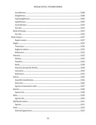 NICOLAE SFETCU: THE BIRDS WORLD
51
Cuculiformes..........................................................................................................................................1208
Strigiformes ...........................................................................................................................................1208
Caprimulgiformes................................................................................................................................1209
Apodiformes..........................................................................................................................................1209
Coraciiformes........................................................................................................................................1210
See also....................................................................................................................................................1222
Birds of Europe .........................................................................................................................................1223
See also....................................................................................................................................................1226
Birds of prey....................................................................................................................................................1227
Raptor names........................................................................................................................................1227
Eagles............................................................................................................................................................1229
Taxonomy...............................................................................................................................................1230
Eagles in culture...................................................................................................................................1232
References..............................................................................................................................................1234
Falconry .......................................................................................................................................................1235
History .....................................................................................................................................................1235
Timeline ..................................................................................................................................................1236
Birds..........................................................................................................................................................1238
Falconry Around the World.............................................................................................................1240
Literature................................................................................................................................................1244
References..............................................................................................................................................1245
Falcon............................................................................................................................................................1246
Scientific classification ......................................................................................................................1246
Overview.................................................................................................................................................1246
Species in taxonomic order .............................................................................................................1247
Harrier..........................................................................................................................................................1248
Species list..............................................................................................................................................1248
Kites...............................................................................................................................................................1249
Species list..............................................................................................................................................1249
Old World vulture ....................................................................................................................................1251
Species .....................................................................................................................................................1251
Owls...............................................................................................................................................................1253
External appearance...........................................................................................................................1253
 