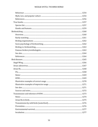 NICOLAE SFETCU: THE BIRDS WORLD
52
Behaviour ...............................................................................................................................................1254
Myth, lore, and popular culture .....................................................................................................1254
References..............................................................................................................................................1256
True hawks .................................................................................................................................................1257
Species list..............................................................................................................................................1257
Hawks and humans.............................................................................................................................1259
Birdwatching ..................................................................................................................................................1260
Overview.................................................................................................................................................1260
Rarity watching....................................................................................................................................1261
Birding organizations ........................................................................................................................1262
Socio-psychology of birdwatching................................................................................................1262
Birding vs. birdwatching...................................................................................................................1263
Famous birders/ornithologists......................................................................................................1263
See also....................................................................................................................................................1264
References..............................................................................................................................................1264
Bird diseases...................................................................................................................................................1265
Angel Wing..................................................................................................................................................1266
Avian adenovirus......................................................................................................................................1267
Avian flu.......................................................................................................................................................1268
Flu..............................................................................................................................................................1268
Notes: .......................................................................................................................................................1269
H5N1.........................................................................................................................................................1269
Illustrative examples of correct usage ........................................................................................1270
Illustrative examples of imprecise usage...................................................................................1271
See also....................................................................................................................................................1271
Sources and notes................................................................................................................................1272
Transmission and infection of H5N1................................................................................................1273
Notes: .......................................................................................................................................................1274
Avian flu in birds..................................................................................................................................1275
Transmission by wild birds (waterfowl)....................................................................................1276
Prevention..............................................................................................................................................1276
Environmental survival.....................................................................................................................1277
Incubation ..............................................................................................................................................1277
 