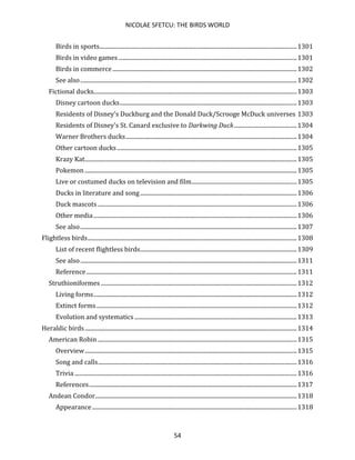 NICOLAE SFETCU: THE BIRDS WORLD
54
Birds in sports.......................................................................................................................................1301
Birds in video games..........................................................................................................................1301
Birds in commerce..............................................................................................................................1302
See also....................................................................................................................................................1302
Fictional ducks...........................................................................................................................................1303
Disney cartoon ducks.........................................................................................................................1303
Residents of Disney's Duckburg and the Donald Duck/Scrooge McDuck universes 1303
Residents of Disney's St. Canard exclusive to Darkwing Duck...........................................1304
Warner Brothers ducks.....................................................................................................................1304
Other cartoon ducks...........................................................................................................................1305
Krazy Kat.................................................................................................................................................1305
Pokemon .................................................................................................................................................1305
Live or costumed ducks on television and film........................................................................1305
Ducks in literature and song ...........................................................................................................1306
Duck mascots ........................................................................................................................................1306
Other media...........................................................................................................................................1306
See also....................................................................................................................................................1307
Flightless birds...............................................................................................................................................1308
List of recent flightless birds...........................................................................................................1309
See also....................................................................................................................................................1311
Reference................................................................................................................................................1311
Struthioniformes ......................................................................................................................................1312
Living forms...........................................................................................................................................1312
Extinct forms.........................................................................................................................................1312
Evolution and systematics...............................................................................................................1313
Heraldic birds.................................................................................................................................................1314
American Robin ........................................................................................................................................1315
Overview.................................................................................................................................................1315
Song and calls........................................................................................................................................1316
Trivia ........................................................................................................................................................1316
References..............................................................................................................................................1317
Andean Condor..........................................................................................................................................1318
Appearance............................................................................................................................................1318
 