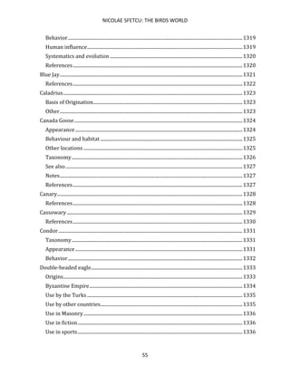 NICOLAE SFETCU: THE BIRDS WORLD
55
Behavior..................................................................................................................................................1319
Human influence..................................................................................................................................1319
Systematics and evolution ...............................................................................................................1320
References..............................................................................................................................................1320
Blue Jay.........................................................................................................................................................1321
References..............................................................................................................................................1322
Caladrius......................................................................................................................................................1323
Basis of Origination.............................................................................................................................1323
Other.........................................................................................................................................................1323
Canada Goose.............................................................................................................................................1324
Appearance............................................................................................................................................1324
Behaviour and habitat .......................................................................................................................1325
Other locations .....................................................................................................................................1325
Taxonomy...............................................................................................................................................1326
See also....................................................................................................................................................1327
Notes.........................................................................................................................................................1327
References..............................................................................................................................................1327
Canary...........................................................................................................................................................1328
References..............................................................................................................................................1328
Cassowary...................................................................................................................................................1329
References..............................................................................................................................................1330
Condor..........................................................................................................................................................1331
Taxonomy...............................................................................................................................................1331
Appearance............................................................................................................................................1331
Behavior..................................................................................................................................................1332
Double-headed eagle...............................................................................................................................1333
Origins......................................................................................................................................................1333
Byzantine Empire................................................................................................................................1334
Use by the Turks ..................................................................................................................................1335
Use by other countries.......................................................................................................................1335
Use in Masonry.....................................................................................................................................1336
Use in fiction..........................................................................................................................................1336
Use in sports..........................................................................................................................................1336
 