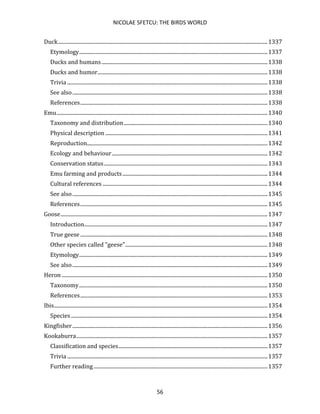 NICOLAE SFETCU: THE BIRDS WORLD
56
Duck...............................................................................................................................................................1337
Etymology...............................................................................................................................................1337
Ducks and humans..............................................................................................................................1338
Ducks and humor.................................................................................................................................1338
Trivia ........................................................................................................................................................1338
See also....................................................................................................................................................1338
References..............................................................................................................................................1338
Emu................................................................................................................................................................1340
Taxonomy and distribution.............................................................................................................1340
Physical description ...........................................................................................................................1341
Reproduction.........................................................................................................................................1342
Ecology and behaviour......................................................................................................................1342
Conservation status............................................................................................................................1343
Emu farming and products..............................................................................................................1344
Cultural references .............................................................................................................................1344
See also....................................................................................................................................................1345
References..............................................................................................................................................1345
Goose.............................................................................................................................................................1347
Introduction...........................................................................................................................................1347
True geese ..............................................................................................................................................1348
Other species called "geese"............................................................................................................1348
Etymology...............................................................................................................................................1349
See also....................................................................................................................................................1349
Heron ............................................................................................................................................................1350
Taxonomy...............................................................................................................................................1350
References..............................................................................................................................................1353
Ibis..................................................................................................................................................................1354
Species .....................................................................................................................................................1354
Kingfisher....................................................................................................................................................1356
Kookaburra.................................................................................................................................................1357
Classification and species.................................................................................................................1357
Trivia ........................................................................................................................................................1357
Further reading....................................................................................................................................1357
 