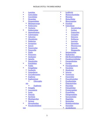 NICOLAE SFETCU: THE BIRDS WORLD
5
▪ Laniidae
▪ Cisticolidae
▪ Coerebidae
▪ Dicaeidae
▪ Drepanididae
▪ Melamprosops
▪ Psittirostra
▪ Vestiaria
▪ Emberizidae
▪ Ammodramus
▪ Calamospiza
▪ Calcarius
▪ Chondestes
▪ Emberiza
▪ Geospizini
▪ Juncos
▪ Passerculus
▪ Passerella
▪ Pipilo
▪ Pooecetes
▪ Seedeater
▪ Spizella
▪ Zonotrichia
▪ Estrildidae
▪ Padda
▪ Fringillidae
▪ Carduelis
▪ Carpodacus
▪ Coccothraustes
▪ Eophona
▪ Euphoniinae
▪ Chloropho
nia
▪ Euphonia
▪ Fringilla
▪ Leucosticte
▪ Loxia
▪ Pinicola
▪ Pyrrhula
▪ Rhodopechys
▪ Serinus
▪ Hirundinidae
▪ Pseudochelidoni
nae
▪ Leafbirds
▪ Melanocharitidae
▪ Mimidae
▪ Motacillidae
▪ Muscicapidae
▪ Ficedula
▪ Saxicolinae
▪ Cercotrichas
▪ Cochoa
▪ Copsychus
▪ Cossypha
▪ Enicurus
▪ Erithacus
▪ Luscinia
▪ Oenanthe
▪ Phoenicurus
▪ Saxicola
▪ Sheppardia
▪ Nectariniidae
▪ Nuthatches
▪ Old World babblers
▪ Paradoxornithidae
▪ Paramythiidae
▪ Paridae
▪ Pseudopodoces
▪ Parulidae
▪ Dendroica
▪ Seiurus
▪ Vermivora
▪ Passeridae
▪ Peucedramidae
▪ Picathartidae
▪ Platysteiridae
▪ Ploceidae
▪ Polioptilidae
▪ Promeropidae
▪ Prunellidae
▪ Ptilogonatidae
▪ Pycnonotidae
▪ Regulidae
▪ Remizidae
▪ Rhabdornithidae
▪ Sturnidae
▪ Acridotheres
 