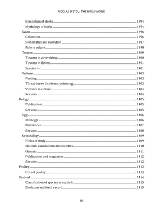 NICOLAE SFETCU: THE BIRDS WORLD
59
Symbolism of storks ...........................................................................................................................1394
Mythology of storks............................................................................................................................1394
Swan..............................................................................................................................................................1396
Coloration...............................................................................................................................................1396
Systematics and evolution ...............................................................................................................1397
Role in culture.......................................................................................................................................1398
Toucan..........................................................................................................................................................1400
Toucans in advertising ......................................................................................................................1400
Toucans in fiction ................................................................................................................................1401
Species list..............................................................................................................................................1401
Vulture..........................................................................................................................................................1403
Feeding....................................................................................................................................................1403
Threat due to diclofenac poisoning..............................................................................................1403
Vultures in culture ..............................................................................................................................1404
See also....................................................................................................................................................1404
Oology................................................................................................................................................................1405
Publications ...........................................................................................................................................1405
See also....................................................................................................................................................1405
Egg..................................................................................................................................................................1406
Bird eggs .................................................................................................................................................1406
References..............................................................................................................................................1407
See also....................................................................................................................................................1408
Ornithology.................................................................................................................................................1409
Fields of study.......................................................................................................................................1409
National associations and societies..............................................................................................1410
Oceania ....................................................................................................................................................1411
Publications and magazines............................................................................................................1412
See also....................................................................................................................................................1412
Poultry...............................................................................................................................................................1413
Cuts of poultry ......................................................................................................................................1413
Seabird ..............................................................................................................................................................1414
Classification of species as seabirds.............................................................................................1415
Evolution and fossil record..............................................................................................................1415
 