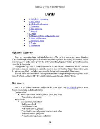 NICOLAE SFETCU: THE BIRDS WORLD
62
Birds
• 1 High-level taxonomy
• 2 Bird orders
o 2.1 Extinct bird orders
• 3 Evolution
• 4 Bird anatomy
• 5 Nesting
o 5.1 Eggs
o 5.2 Social systems and parental care
• 6 Birds and humans
• 7 Threats to birds
• 8 Trivia
• 9 References
High-level taxonomy
Birds are categorised as a biological class, Aves. The earliest known species of this class
is Archaeopteryx lithographica, from the Late Jurassic period. According to the most recent
consensus, Aves and a sister group, the order Crocodilia, together form a group of unnamed
rank, the Archosauria.
Phylogenetically, Aves is usually defined as all descendants of the most recent common
ancestor of modern birds (or of a specific modern bird species like Passer domesticus), and
Archaeopteryx. Modern phylogenies place birds in the dinosaur clade Theropoda.
Modern birds are divided into two superorders, the Paleognathae (mostly flightless birds
like ostriches), and the wildly diverse Neognathae, containing all other birds.
Bird orders
This is a list of the taxonomic orders in the class Aves. The list of birds gives a more
detailed summary, including families.
Paleognathae:
• Struthioniformes, Ostrich, emus, kiwis, and allies
Tinamiformes, tinamous
Neognathae:
• Anseriformes, waterfowl
Galliformes, fowl
Gaviiformes, loons
Podicipediformes, grebes
Procellariiformes, albatrosses, petrels, and allies
Sphenisciformes, penguins
Pelecaniformes, pelicans and allies
 