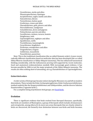 NICOLAE SFETCU: THE BIRDS WORLD
63
Ciconiiformes, storks and allies
Phoenicopteriformes, flamingos
Accipitriformes, eagles, hawks and allies
Falconiformes, falcons
Turniciformes, button-quail
Gruiformes, cranes and allies
Charadriiformes, gulls, plovers and allies
Pteroclidiformes, sandgrouse
Columbiformes, doves and pigeons
Psittaciformes, parrots and allies
Cuculiformes, cuckoos, turacos, hoatzin
Strigiformes, owls
Caprimulgiformes, nightjars and allies
Apodiformes, swifts
Trochiliformes, hummingbirds
Coraciiformes, kingfishers
Piciformes, woodpeckers and allies
Trogoniformes, trogons
Coliiformes, mousebirds
Passeriformes, passerines
Note: This is the traditional classification (the so-called Clements order). A more recent,
radically different classification based on molecular data has been developed (the so-called
Sibley-Monroe classification or Sibley-Ahlquist taxonomy). This has influenced taxonomical
thinking considerably, with the Galloanserae proving well-supported by recent molecular,
fossil and anatomical evidence[citation needed]. With increasingly good evidence, it has
become possible by 2006 to test the major proposals of the Sibley-Ahlquist taxonomy. The
results are often nothing short of astounding, see e.g. Charadriiformes or Caprimulgiformes.
Extinct bird orders
A wide variety of bird groups became extinct during the Mesozoic era and left no modern
descendants. These include the Order Archaeopterygiformes, Order Confuciusornithiformes,
toothed seabirds like the Hesperornithiformes and Ichthyornithes, and the diverse Subclass
Enantiornithes ("opposite birds").
For a complete listing of prehistoric bird groups, see Fossil birds.
Evolution
There is significant evidence that birds evolved from theropod dinosaurs, specifically,
that birds are members of Maniraptora, a group of theropods which includes dromaeosaurs
and oviraptorids, among others.[1] As more non-avian theropods that are closely related to
birds are discovered, the formerly clear distinction between non-birds and birds becomes
 