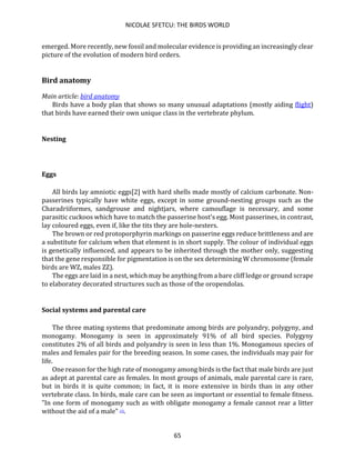 NICOLAE SFETCU: THE BIRDS WORLD
65
emerged. More recently, new fossil and molecular evidence is providing an increasingly clear
picture of the evolution of modern bird orders.
Bird anatomy
Main article: bird anatomy
Birds have a body plan that shows so many unusual adaptations (mostly aiding flight)
that birds have earned their own unique class in the vertebrate phylum.
Nesting
Eggs
All birds lay amniotic eggs[2] with hard shells made mostly of calcium carbonate. Non-
passerines typically have white eggs, except in some ground-nesting groups such as the
Charadriiformes, sandgrouse and nightjars, where camouflage is necessary, and some
parasitic cuckoos which have to match the passerine host's egg. Most passerines, in contrast,
lay coloured eggs, even if, like the tits they are hole-nesters.
The brown or red protoporphyrin markings on passerine eggs reduce brittleness and are
a substitute for calcium when that element is in short supply. The colour of individual eggs
is genetically influenced, and appears to be inherited through the mother only, suggesting
that the gene responsible for pigmentation is on the sex determining W chromosome (female
birds are WZ, males ZZ).
The eggs are laid in a nest, which may be anything from a bare cliff ledge or ground scrape
to elaboratey decorated structures such as those of the oropendolas.
Social systems and parental care
The three mating systems that predominate among birds are polyandry, polygyny, and
monogamy. Monogamy is seen in approximately 91% of all bird species. Polygyny
constitutes 2% of all birds and polyandry is seen in less than 1%. Monogamous species of
males and females pair for the breeding season. In some cases, the individuals may pair for
life.
One reason for the high rate of monogamy among birds is the fact that male birds are just
as adept at parental care as females. In most groups of animals, male parental care is rare,
but in birds it is quite common; in fact, it is more extensive in birds than in any other
vertebrate class. In birds, male care can be seen as important or essential to female fitness.
"In one form of monogamy such as with obligate monogamy a female cannot rear a litter
without the aid of a male" [3].
 