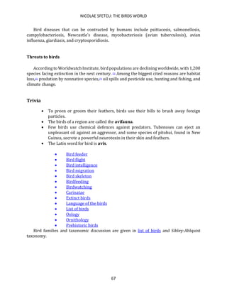 NICOLAE SFETCU: THE BIRDS WORLD
67
Bird diseases that can be contracted by humans include psittacosis, salmonellosis,
campylobacteriosis, Newcastle's disease, mycobacteriosis (avian tuberculosis), avian
influenza, giardiasis, and cryptosporidiosis.
Threats to birds
According to Worldwatch Institute, bird populations are declining worldwide, with 1,200
species facing extinction in the next century. [5] Among the biggest cited reasons are habitat
loss,[6] predation by nonnative species,[7] oil spills and pesticide use, hunting and fishing, and
climate change.
Trivia
• To preen or groom their feathers, birds use their bills to brush away foreign
particles.
• The birds of a region are called the avifauna.
• Few birds use chemical defences against predators. Tubenoses can eject an
unpleasant oil against an aggressor, and some species of pitohui, found in New
Guinea, secrete a powerful neurotoxin in their skin and feathers.
• The Latin word for bird is avis.
• Bird feeder
• Bird flight
• Bird intelligence
• Bird migration
• Bird skeleton
• Birdfeeding
• Birdwatching
• Carinatae
• Extinct birds
• Language of the birds
• List of birds
• Oology
• Ornithology
• Prehistoric birds
Bird families and taxonomic discussion are given in list of birds and Sibley-Ahlquist
taxonomy.
 