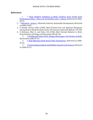 NICOLAE SFETCU: THE BIRDS WORLD
68
References
1. ^ Early Adaptive Radiation of Birds: Evidence from Fossils from
Northeastern China -- Hou et al. 274 (5290): 1164 -- Science. Retrieved on 2006-
07-21.
2. ^ Education - Senior 1. Manitoba Fisheries Sustainable Development. Retrieved
on 2006-10-09.
3. ^ Gowaty, Patricia Adair (1983). Male Parental Care and Apparent Monogamy
among Eastern Bluebirds (Sialia sialis). The American Naturalist 121 (2): 149-160.
4. ^ Ketterson, Ellen D., and Nolan, Val (1994). Male Parental Behavior in Birds.
Annual Review of Ecology and Systematics 25: 601-28.
5. ^ Worldwatch Paper #165: Winged Messengers: The Decline of Birds.
Retrieved on 2006-07-21.
6. ^ Help Migratory Birds Reach Their Destinations. Retrieved on 2006-
07-21.
7. ^ Protect Backyard Birds and Wildlife: Keep Pet Cats Indoors. Retrieved
on 2006-07-21.
 