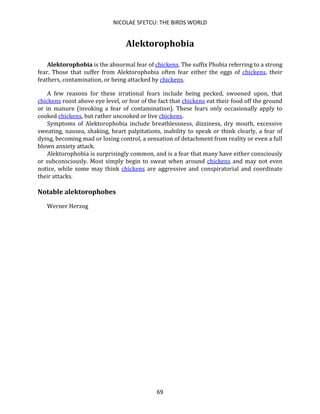 NICOLAE SFETCU: THE BIRDS WORLD
69
Alektorophobia
Alektorophobia is the abnormal fear of chickens. The suffix Phobia referring to a strong
fear. Those that suffer from Alektorophobia often fear either the eggs of chickens, their
feathers, contamination, or being attacked by chickens.
A few reasons for these irrational fears include being pecked, swooned upon, that
chickens roost above eye level, or fear of the fact that chickens eat their food off the ground
or in manure (invoking a fear of contamination). These fears only occasionally apply to
cooked chickens, but rather uncooked or live chickens.
Symptoms of Alektorophobia include breathlessness, dizziness, dry mouth, excessive
sweating, nausea, shaking, heart palpitations, inability to speak or think clearly, a fear of
dying, becoming mad or losing control, a sensation of detachment from reality or even a full
blown anxiety attack.
Alektorophobia is surprisingly common, and is a fear that many have either consciously
or subconsciously. Most simply begin to sweat when around chickens and may not even
notice, while some may think chickens are aggressive and conspiratorial and coordinate
their attacks.
Notable alektorophobes
Werner Herzog
 