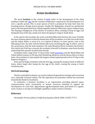 NICOLAE SFETCU: THE BIRDS WORLD
70
Avian incubation
The word incubate in the context of birds refers to the development of the chick
(embryo) within the egg and the constant temperature required for the development of it
over a specific period. This in most species of bird is produced by body heat from the
brooding parent, though several groups, notably the Megapodes, instead use geothermal
heat or the heat generated from rotting vegetable material, effectively a giant compost heap.
The Namaqua Sandgrouse of the deserts of southern Africa, needing to keep its eggs cool
during the heat of the day, stands over them drooping its wings to shade them.
In the species that incubate, the work is divided differently between the sexes. Possibly
the most common pattern is that the female does all the incubation, as in the Coscoroba Swan
and the Indian Robin, or most of it, as is typical of falcons. In some species, such as the
Whooping Crane, the male and the female take turns incubating the egg. In others, such as
the cassowaries, only the male incubates. The male Mountain Plover incubates the female's
first clutch, but if she lays a second, she incubates it herself. In Hoatzins, some birds (mostly
males) help their parents incubate later broods.
Incubation times range from 11 days (some small passerines and the Black-billed and
Yellow-billed Cuckoos) to 85 days (the Wandering Albatross and the Brown Kiwi). In these
latter, the incubation is interrupted; the longest uninterrupted period is 64 to 67 days in the
Emperor Penguin.[1]
Some species begin incubation with the first egg, causing the young to hatch at different
times; others begin after laying the last egg of the clutch, causing the young to hatch
simultaneously.
Derived meanings
Climate-controlled incubators are used in industrial agricultural settings and in neonatal
care, especially of human infants. The life expectancy for premature infants has increased
dramatically thanks to incubation.
In economics, a business incubator is an organization providing physical space,
communications tools, investments or human resources intended to support the
development of a new firm. Approximate egg-development time, post-hatch of a regular,
avian creature is six days for full flight capability in males; twelve in females.
Reference
Christopher Perrins (editor), Firefly Encyclopedia of Birds, ISBN 1-55297-777-3
 