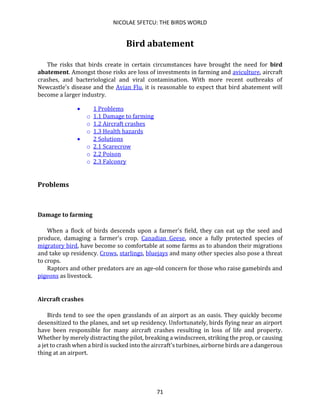 NICOLAE SFETCU: THE BIRDS WORLD
71
Bird abatement
The risks that birds create in certain circumstances have brought the need for bird
abatement. Amongst those risks are loss of investments in farming and aviculture, aircraft
crashes, and bacteriological and viral contamination. With more recent outbreaks of
Newcastle's disease and the Avian Flu, it is reasonable to expect that bird abatement will
become a larger industry.
• 1 Problems
o 1.1 Damage to farming
o 1.2 Aircraft crashes
o 1.3 Health hazards
• 2 Solutions
o 2.1 Scarecrow
o 2.2 Poison
o 2.3 Falconry
Problems
Damage to farming
When a flock of birds descends upon a farmer's field, they can eat up the seed and
produce, damaging a farmer's crop. Canadian Geese, once a fully protected species of
migratory bird, have become so comfortable at some farms as to abandon their migrations
and take up residency. Crows, starlings, bluejays and many other species also pose a threat
to crops.
Raptors and other predators are an age-old concern for those who raise gamebirds and
pigeons as livestock.
Aircraft crashes
Birds tend to see the open grasslands of an airport as an oasis. They quickly become
desensitized to the planes, and set up residency. Unfortunately, birds flying near an airport
have been responsible for many aircraft crashes resulting in loss of life and property.
Whether by merely distracting the pilot, breaking a windscreen, striking the prop, or causing
a jet to crash when a bird is sucked into the aircraft's turbines, airborne birds are a dangerous
thing at an airport.
 