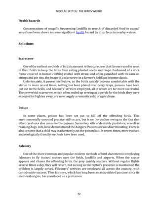 NICOLAE SFETCU: THE BIRDS WORLD
72
Health hazards
Concentrations of seagulls frequenting landfills in search of discarded food in coastal
areas have been shown to cause significant health hazard by drop feces in nearby waters.
Solutions
Scarecrow
One of the earliest methods of bird abatement is the scarecrow that farmers used to erect
in their fields to keep the birds from eating planted seeds and crops. Fashioned of a stick
frame covered in human clothing stuffed with straw, and often garnished with tin cans on
strings and pie tins, the image of a scarecrow in a farmer's field has become classic.
Unfortunately, it proves ineffective, as the birds quickly become comfortable with the
statue. In more recent times, netting has been placed over berry crops, poisons have been
put out in the fields, and falconers' services employed, all of which are far more successful.
The proverbial scarecrow, which often ended up serving as a perch for the birds they were
expected to frighten away, are now largely a romantic relic of agriculture.
Poison
In some places, poison has been set out to kill off the offending birds. This
environmentally unsound practice still occurs, but is on the decline owing to the fact that
other creatures also consume the poisons. Secondary kills of desirable predators, as well as
roaming dogs, cats, have demonstrated the dangers. Poisons are not discriminating. There is
also concern that a child may inadvertently eat the poison bait. In recent times, more evolved
and ecologically friendly methods have been used.
Falconry
One of the more common and popular modern methods of bird abatement is employing
falconers to fly trained raptors over the fields, landfills and airports. When the raptor
appears and chases the offending birds, the prey quickly scatters. Without regular flights
several times a day, they will return, but so long as the raptor's presence is maintained, the
problem is largely solved. Falconers' services are employed all across the country, with
considerable success. Thus falconry, which has long been an antiquidated pastime since its
medieval origins, has resurfaced as a profession.
 