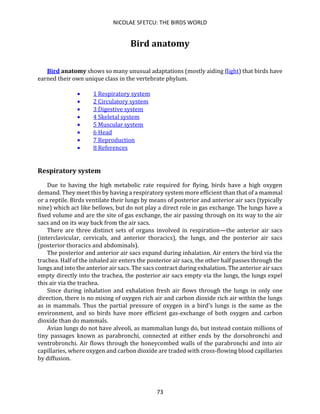 NICOLAE SFETCU: THE BIRDS WORLD
73
Bird anatomy
Bird anatomy shows so many unusual adaptations (mostly aiding flight) that birds have
earned their own unique class in the vertebrate phylum.
• 1 Respiratory system
• 2 Circulatory system
• 3 Digestive system
• 4 Skeletal system
• 5 Muscular system
• 6 Head
• 7 Reproduction
• 8 References
Respiratory system
Due to having the high metabolic rate required for flying, birds have a high oxygen
demand. They meet this by having a respiratory system more efficient than that of a mammal
or a reptile. Birds ventilate their lungs by means of posterior and anterior air sacs (typically
nine) which act like bellows, but do not play a direct role in gas exchange. The lungs have a
fixed volume and are the site of gas exchange, the air passing through on its way to the air
sacs and on its way back from the air sacs.
There are three distinct sets of organs involved in respiration—the anterior air sacs
(interclavicular, cervicals, and anterior thoracics), the lungs, and the posterior air sacs
(posterior thoracics and abdominals).
The posterior and anterior air sacs expand during inhalation. Air enters the bird via the
trachea. Half of the inhaled air enters the posterior air sacs, the other half passes through the
lungs and into the anterior air sacs. The sacs contract during exhalation. The anterior air sacs
empty directly into the trachea, the posterior air sacs empty via the lungs, the lungs expel
this air via the trachea.
Since during inhalation and exhalation fresh air flows through the lungs in only one
direction, there is no mixing of oxygen rich air and carbon dioxide rich air within the lungs
as in mammals. Thus the partial pressure of oxygen in a bird's lungs is the same as the
environment, and so birds have more efficient gas-exchange of both oxygen and carbon
dioxide than do mammals.
Avian lungs do not have alveoli, as mammalian lungs do, but instead contain millions of
tiny passages known as parabronchi, connected at either ends by the dorsobronchi and
ventrobronchi. Air flows through the honeycombed walls of the parabronchi and into air
capillaries, where oxygen and carbon dioxide are traded with cross-flowing blood capillaries
by diffusion.
 