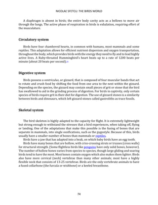 NICOLAE SFETCU: THE BIRDS WORLD
74
A diaphragm is absent in birds; the entire body cavity acts as a bellows to move air
through the lungs. The active phase of respiration in birds is exhalation, requiring effort of
the musculature.
Circulatory system
Birds have four chambered hearts, in common with humans, most mammals and some
reptiles. This adaptation allows for efficient nutrient dispersion and oxygen transportation,
throughout the body, which provides birds with the energy they need to fly and to lead highly
active lives. A Ruby-throated Hummingbird's heart beats up to a rate of 1200 beats per
minute (about 20 beats per second).[1]
Digestive system
Birds possess a ventriculus, or gizzard, that is composed of four muscular bands that act
to rotate and crush food by shifting the food from one area to the next within the gizzard.
Depending on the species, the gizzard may contain small pieces of grit or stone that the bird
has swallowed to aid in the grinding process of digestion. For birds in captivity, only certain
species of birds require grit in their diet for digestion. The use of gizzard stones is a similarity
between birds and dinosaurs, which left gizzard stones called gastroliths as trace fossils.
Skeletal system
The bird skeleton is highly adapted to the capacity for flight. It is extremely lightweight
but strong enough to withstand the stresses that a bird experiences, when taking off, flying
or landing. One of the adaptations that make this possible is the fusing of bones that are
separate in mammals, into single ossifications, such as the pygostyle. Because of this, birds
usually have a smaller number of bones than mammals or reptiles.
Birds have a jaw that has adapted into a beak, on which baby birds have an egg tooth.
Birds have many bones that are hollow, with criss-crossing struts or trusses (cross walls)
for structural strength. (Some flightless birds like penguins have only solid bones, however).
The number of hollow bones varies from species to species, though large gliding and soaring
birds tend to have the most. Most bones contain oxygen which also makes them lighter. Birds
also have more cervical (neck) vertebrae than many other animals; most have a highly
flexible neck that consists of 13-25 vertebrae. Birds are the only vertebrate animals to have
a fused collarbone (the furcula or wishbone) or a keeled breastbone.
 