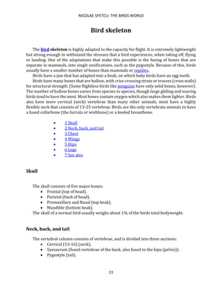 NICOLAE SFETCU: THE BIRDS WORLD
77
Bird skeleton
The bird skeleton is highly adapted to the capacity for flight. It is extremely lightweight
but strong enough to withstand the stresses that a bird experiences, when taking off, flying
or landing. One of the adaptations that make this possible is the fusing of bones that are
separate in mammals, into single ossifications, such as the pygostyle. Because of this, birds
usually have a smaller number of bones than mammals or reptiles.
Birds have a jaw that has adapted into a beak, on which baby birds have an egg tooth.
Birds have many bones that are hollow, with criss-crossing struts or trusses (cross walls)
for structural strength. (Some flightless birds like penguins have only solid bones, however).
The number of hollow bones varies from species to species, though large gliding and soaring
birds tend to have the most. Most bones contain oxygen which also makes them lighter. Birds
also have more cervical (neck) vertebrae than many other animals; most have a highly
flexible neck that consists of 13-25 vertebrae. Birds are the only vertebrate animals to have
a fused collarbone (the furcula or wishbone) or a keeled breastbone.
• 1 Skull
• 2 Neck, back, and tail
• 3 Chest
• 4 Wings
• 5 Hips
• 6 Legs
• 7 See also
Skull
The skull consists of five major bones:
• Frontal (top of head).
• Parietal (back of head).
• Premaxillary and Nasal (top beak).
• Mandible (bottom beak).
The skull of a normal bird usually weighs about 1% of the birds total bodyweight.
Neck, back, and tail
The vertebral column consists of vertebrae, and is divided into three sections:
• Cervical (13-16) (neck).
• Synsacrum (fused vertebrae of the back, also fused to the hips (pelvis)).
• Pygostyle (tail).
 