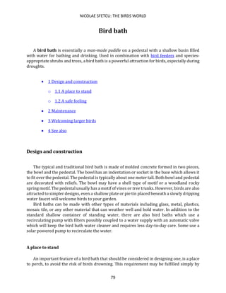 NICOLAE SFETCU: THE BIRDS WORLD
79
Bird bath
A bird bath is essentially a man-made puddle on a pedestal with a shallow basin filled
with water for bathing and drinking. Used in combination with bird feeders and species-
appropriate shrubs and trees, a bird bath is a powerful attraction for birds, especially during
droughts.
• 1 Design and construction
o 1.1 A place to stand
o 1.2 A safe feeling
• 2 Maintenance
• 3 Welcoming larger birds
• 4 See also
Design and construction
The typical and traditional bird bath is made of molded concrete formed in two pieces,
the bowl and the pedestal. The bowl has an indentation or socket in the base which allows it
to fit over the pedestal. The pedestal is typically about one meter tall. Both bowl and pedestal
are decorated with reliefs. The bowl may have a shell type of motif or a woodland rocky
spring motif. The pedestal usually has a motif of vines or tree trunks. However, birds are also
attracted to simpler designs, even a shallow plate or pie tin placed beneath a slowly dripping
water faucet will welcome birds to your garden.
Bird baths can be made with other types of materials including glass, metal, plastics,
mosaic tile, or any other material that can weather well and hold water. In addition to the
standard shallow container of standing water, there are also bird baths which use a
recirculating pump with filters possibly coupled to a water supply with an automatic valve
which will keep the bird bath water cleaner and requires less day-to-day care. Some use a
solar powered pump to recirculate the water.
A place to stand
An important feature of a bird bath that should be considered in designing one, is a place
to perch, to avoid the risk of birds drowning. This requirement may be fulfilled simply by
 