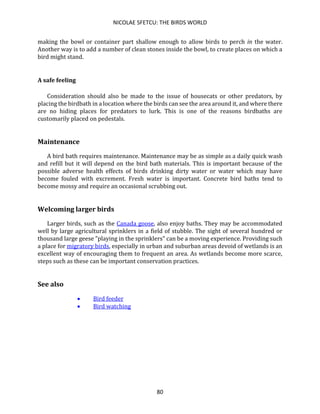 NICOLAE SFETCU: THE BIRDS WORLD
80
making the bowl or container part shallow enough to allow birds to perch in the water.
Another way is to add a number of clean stones inside the bowl, to create places on which a
bird might stand.
A safe feeling
Consideration should also be made to the issue of housecats or other predators, by
placing the birdbath in a location where the birds can see the area around it, and where there
are no hiding places for predators to lurk. This is one of the reasons birdbaths are
customarily placed on pedestals.
Maintenance
A bird bath requires maintenance. Maintenance may be as simple as a daily quick wash
and refill but it will depend on the bird bath materials. This is important because of the
possible adverse health effects of birds drinking dirty water or water which may have
become fouled with excrement. Fresh water is important. Concrete bird baths tend to
become mossy and require an occasional scrubbing out.
Welcoming larger birds
Larger birds, such as the Canada goose, also enjoy baths. They may be accommodated
well by large agricultural sprinklers in a field of stubble. The sight of several hundred or
thousand large geese "playing in the sprinklers" can be a moving experience. Providing such
a place for migratory birds, especially in urban and suburban areas devoid of wetlands is an
excellent way of encouraging them to frequent an area. As wetlands become more scarce,
steps such as these can be important conservation practices.
See also
• Bird feeder
• Bird watching
 
