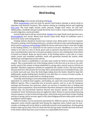 NICOLAE SFETCU: THE BIRDS WORLD
81
Bird feeding
Bird feeding is the activity of feeding wild birds.
While birdwatchers seek out birds by species, bird feeders attempt to attract birds to
suburban and domestic locations. This requires setting up a feeding station and supplying
bird food. The food might include seeds, peanuts, bought food mixes, fat and suet.
Additionally, a birdbath and grit (sand) that birds store in their crops to help grind food as
an aid to digestion, can be provided.
Certain foods tend to attract certain birds. Finches love niger thistle seed. Jays love corn.
Hummingbirds love nectar. Mixed seed attracts many birds. Black oil sunflower seed is
favored by many seed-eating species.
Feeding stations should be located near natural cover. Birds prefer not to be exposed.
Therefore, putting a bird feeding station by a window will attract only especially gregarious
birds (such as sparrows and starlings). While the viewer will want to have a clear line of sight
to the feeding station, it is important for the station to be near shrubbery or a tree. If the
station is too close to a tree or shrub, pests such as squirrels may find access to the station
easy. Locating feeders near low cover gives predators such as cats a hiding place from which
to launch an ambush. Birds are messy eaters. If the feeding station is over dirt or a lawn,
whole cereals and unshelled sunflower seeds will germinate beneath the station, while
shelled nuts and degermed cereals will not.
After the station is established, it can take some weeks for birds to discover and start
using it. This is particularly true if the feeding station is the first one in an area or (in cold-
winter areas) if the station is being established in spring when natural sources of food are
plentiful. Therefore, beginners should not completely fill a feeder at first. The food will get
old and spoil if it is left uneaten for too long. This is particularly true of unshelled foods, such
as thistle seed and suet. Once the birds begin taking food, the feeder should be kept full.
Additionally, people feeding birds should be sure that there is a source of water nearby. A
bird bath can attract as many birds as a feeding station.
Generally, bird feeding is environmentally neutral or helpful. However, birds can become
dependent on artificial food supplies, and feeding can upset the natural balance between
different species. This is especially true of invasive species, such as, in the US, European
starlings and Eurasian tree sparrows, which can increase in numbers due to feeding and
displace native populations. Some bird feeders therefore attempt to select foods and feeding
stations that can discriminate between desired and invasive species. Some species are
considered "trash" birds because they are sighted so often. If there is concern about fostering
invasive species, it is best to feed during winter, when birds most need food, to taper feeding
activity in spring, and to increase again in fall, when fledging will have taken place and local
populations will be higher.
Different feeders can be purchased specialized for different species. Persons living on
migration routes should especially feed during the migration times (which may be year-
round), as feeding will not be likely to artificially promote local populations. During spring
feeders make up less than 25% of a birds diet but during winter months the birds will turn
to the feeder which they have come to know as a dependable food source.
 