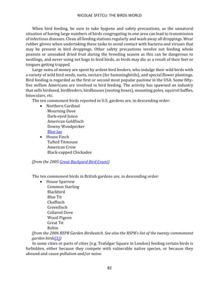 NICOLAE SFETCU: THE BIRDS WORLD
82
When bird feeding, be sure to take hygiene and safety precautions, as the unnatural
situation of having large numbers of birds congregating in one area can lead to transmission
of infectious diseases. Clean all feeding stations regularly and wash away all droppings. Wear
rubber gloves when undertaking these tasks to avoid contact with bacteria and viruses that
may be present in bird droppings. Other safety precautions involve not feeding whole
peanuts or unsoaked dried fruit during the breeding season as this can be dangerous to
nestlings, and never using net bags to feed birds, as birds may die as a result of their feet or
tongues getting trapped.
Large sums of money are spent by ardent bird feeders, who indulge their wild birds with
a variety of wild bird seeds, suets, nectars (for hummingbirds), and special flower plantings.
Bird feeding is regarded as the first or second most popular pastime in the USA. Some fifty-
five million Americans are involved in bird feeding. The activity has spawned an industry
that sells birdseed, birdfeeders, birdhouses (nesting boxes), mounting poles, squirrel baffles,
binoculars, etc.
The ten commonest birds reported in U.S. gardens are, in descending order:
• Northern Cardinal
Mourning Dove
Dark-eyed Junco
American Goldfinch
Downy Woodpecker
Blue Jay
• House Finch
Tufted Titmouse
American Crow
Black-capped Chickadee
(from the 2005 Great Backyard Bird Count)
The ten commonest birds in British gardens are, in descending order:
• House Sparrow
Common Starling
Blackbird
Blue Tit
Chaffinch
Greenfinch
Collared Dove
Wood Pigeon
Great Tit
Robin
(from the 2006 RSPB Garden Birdwatch. See also the RSPB's list of the twenty commonenst
garden birds[1])
In some cities or parts of cities (e.g. Trafalgar Square in London) feeding certain birds is
forbidden, either because they compete with vulnerable native species, or because they
abound and cause pollution and/or noise.
 